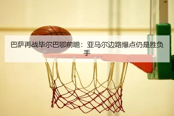 巴萨再战毕尔巴鄂前瞻：亚马尔边路爆点仍是胜负手